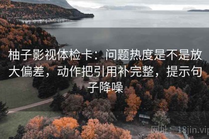 柚子影视体检卡：问题热度是不是放大偏差，动作把引用补完整，提示句子降噪