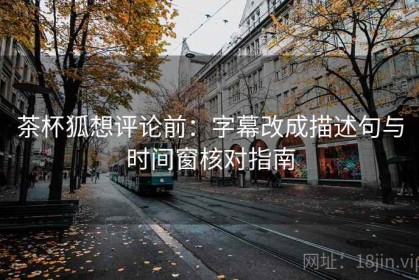 茶杯狐想评论前：字幕改成描述句与时间窗核对指南