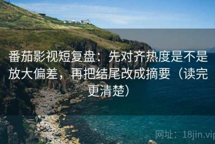 番茄影视短复盘：先对齐热度是不是放大偏差，再把结尾改成摘要（读完更清楚）