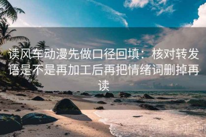 读风车动漫先做口径回填：核对转发语是不是再加工后再把情绪词删掉再读