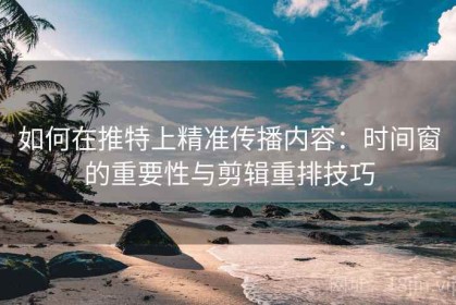 如何在推特上精准传播内容：时间窗的重要性与剪辑重排技巧