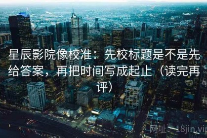 星辰影院像校准：先校标题是不是先给答案，再把时间写成起止（读完再评）