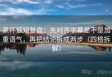 茶杯狐短复盘：先对齐字幕是不是加重语气，再把结论拆成两步（四格拆解）