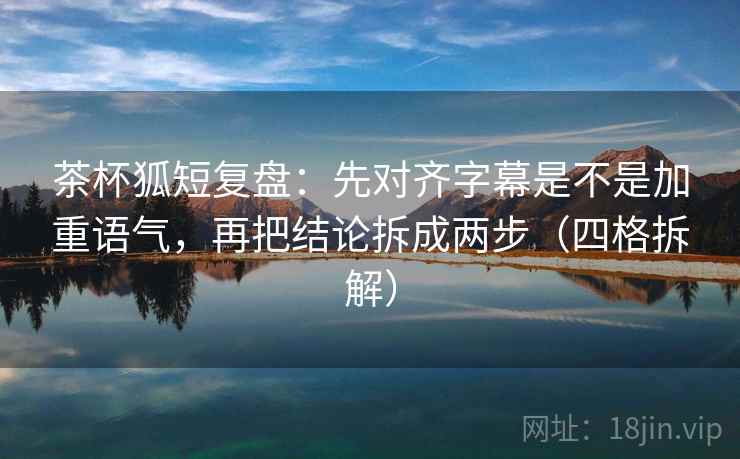 茶杯狐短复盘：先对齐字幕是不是加重语气，再把结论拆成两步（四格拆解）
