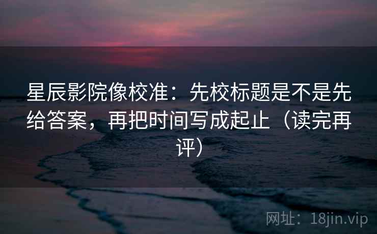 星辰影院像校准：先校标题是不是先给答案，再把时间写成起止（读完再评）