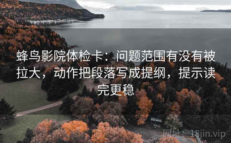 蜂鸟影院体检卡:问题范围有没有被拉大,动作把段落写成提纲,提示读完更稳 蜂鸟影院体检卡:问题范围有没有被拉大,动作把段落写成提纲,提示读完更稳