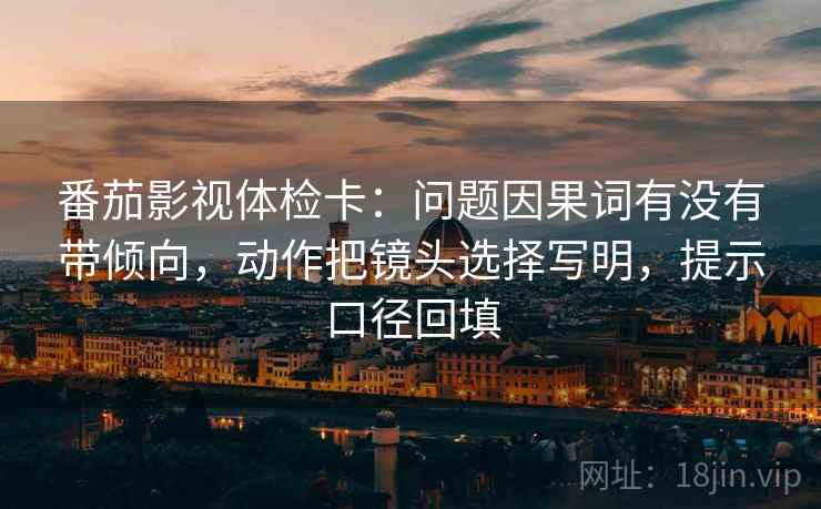 番茄影视体检卡：问题因果词有没有带倾向，动作把镜头选择写明，提示口径回填