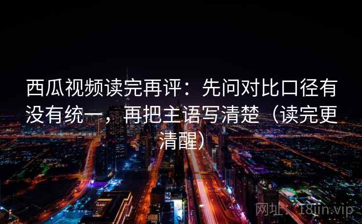 西瓜视频读完再评：先问对比口径有没有统一，再把主语写清楚（读完更清醒）