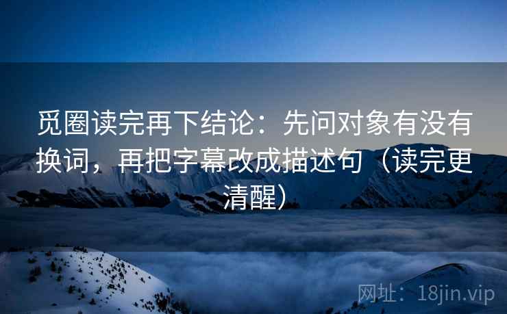 觅圈读完再下结论:先问对象有没有换词,再把字幕改成描述句(读完更清醒) 觅圈读完再下结论:先问对象有没有换词,再把字幕改成描述句(读完更清醒)