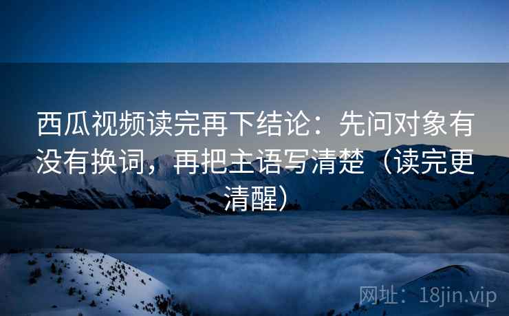 西瓜视频读完再下结论：先问对象有没有换词，再把主语写清楚（读完更清醒）