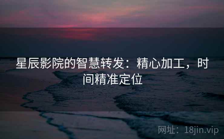 星辰影院的智慧转发:精心加工,时间精准定位 星辰影院的智慧转发:精心加工,时间精准定位