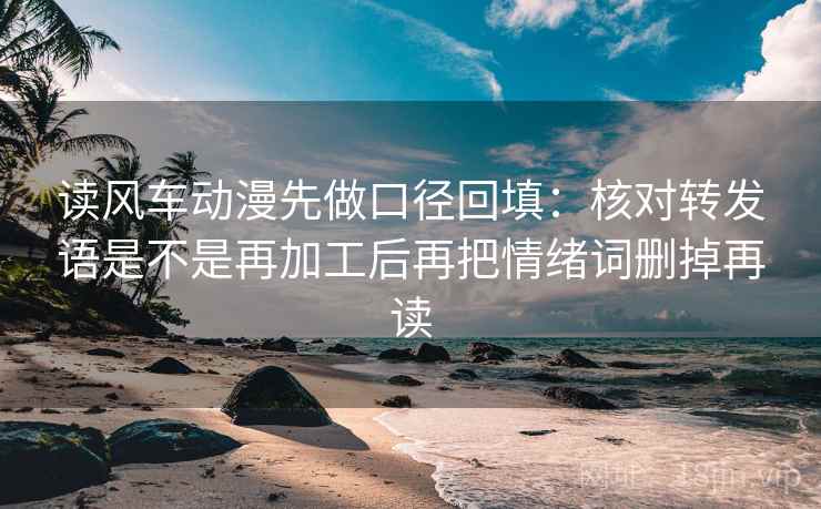 读风车动漫先做口径回填：核对转发语是不是再加工后再把情绪词删掉再读