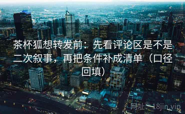 茶杯狐想转发前：先看评论区是不是二次叙事，再把条件补成清单（口径回填）