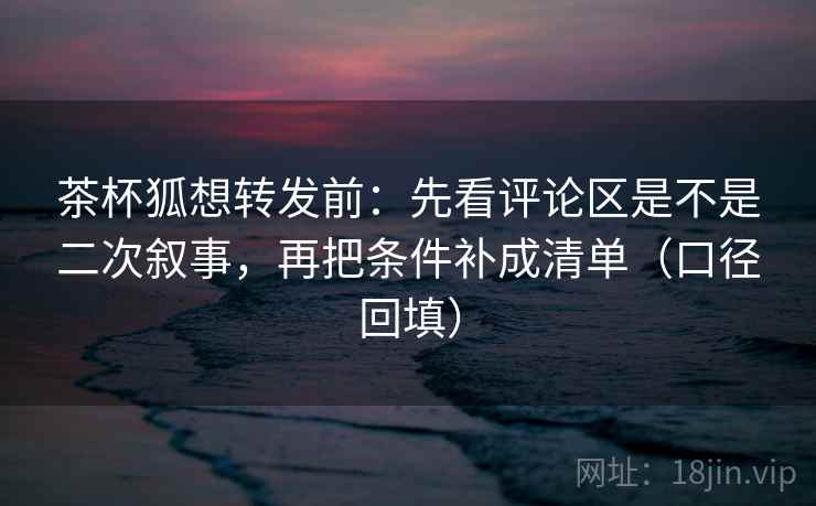 茶杯狐想转发前：先看评论区是不是二次叙事，再把条件补成清单（口径回填）
