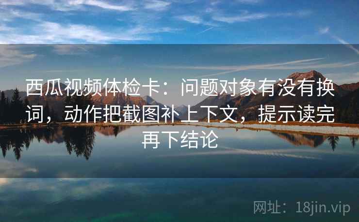 西瓜视频体检卡：问题对象有没有换词，动作把截图补上下文，提示读完再下结论