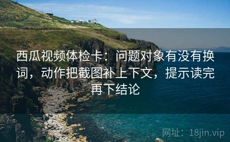 西瓜视频体检卡：问题对象有没有换词，动作把截图补上下文，提示读完再下结论
