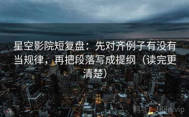 星空影院短复盘：先对齐例子有没有当规律，再把段落写成提纲（读完更清楚）
