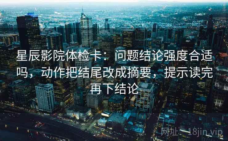 星辰影院体检卡:问题结论强度合适吗,动作把结尾改成摘要,提示读完再下结论 星辰影院体检卡:问题结论强度合适吗,动作把结尾改成摘要,提示读完再下结论