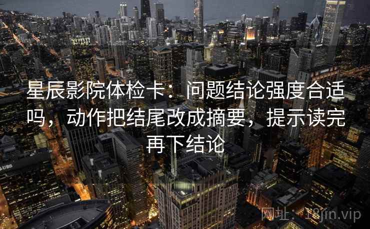 星辰影院体检卡:问题结论强度合适吗,动作把结尾改成摘要,提示读完再下结论 星辰影院体检卡:问题结论强度合适吗,动作把结尾改成摘要,提示读完再下结论
