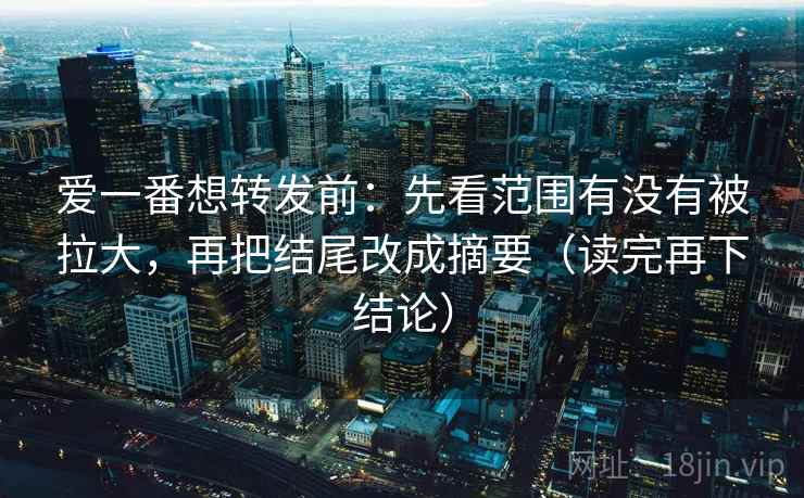 爱一番想转发前:先看范围有没有被拉大,再把结尾改成摘要(读完再下结论) 爱一番想转发前:先看范围有没有被拉大,再把结尾改成摘要(读完再下结论)