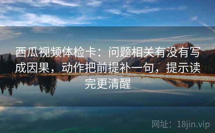 西瓜视频体检卡：问题相关有没有写成因果，动作把前提补一句，提示读完更清醒