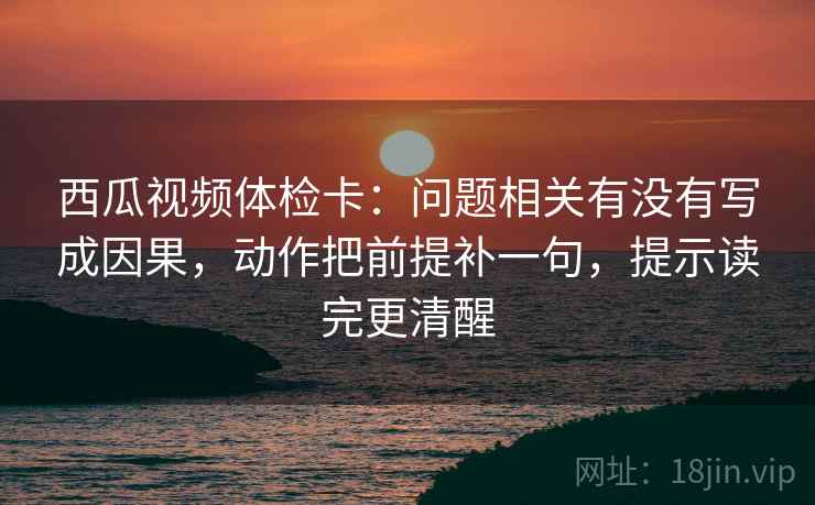 西瓜视频体检卡：问题相关有没有写成因果，动作把前提补一句，提示读完更清醒