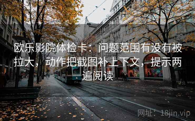 欧乐影院体检卡:问题范围有没有被拉大,动作把截图补上下文,提示两遍阅读 欧乐影院体检卡:问题范围有没有被拉大,动作把截图补上下文,提示两遍阅读