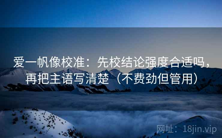 爱一帆像校准:先校结论强度合适吗,再把主语写清楚(不费劲但管用) 爱一帆像校准:先校结论强度合适吗,再把主语写清楚(不费劲但管用)
