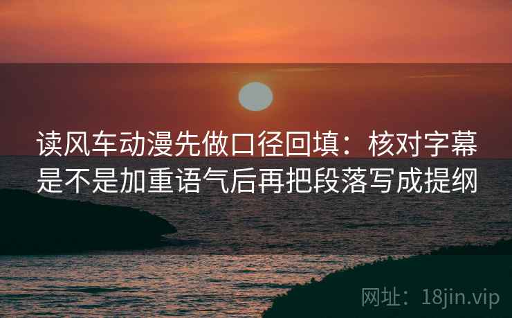 读风车动漫先做口径回填:核对字幕是不是加重语气后再把段落写成提纲 读风车动漫先做口径回填:核对字幕是不是加重语气后再把段落写成提纲