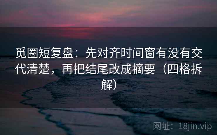 觅圈短复盘:先对齐时间窗有没有交代清楚,再把结尾改成摘要(四格拆解) 觅圈短复盘:先对齐时间窗有没有交代清楚,再把结尾改成摘要(四格拆解)