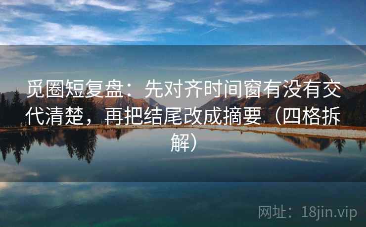 觅圈短复盘:先对齐时间窗有没有交代清楚,再把结尾改成摘要(四格拆解) 觅圈短复盘:先对齐时间窗有没有交代清楚,再把结尾改成摘要(四格拆解)