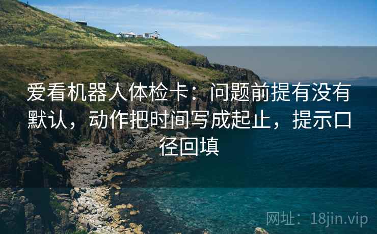 爱看机器人体检卡:问题前提有没有默认,动作把时间写成起止,提示口径回填 爱看机器人体检卡:问题前提有没有默认,动作把时间写成起止,提示口径回填