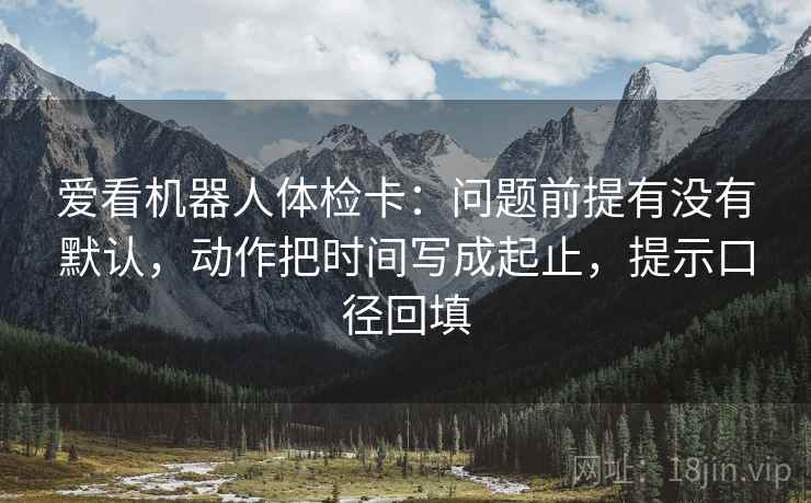 爱看机器人体检卡:问题前提有没有默认,动作把时间写成起止,提示口径回填 爱看机器人体检卡:问题前提有没有默认,动作把时间写成起止,提示口径回填