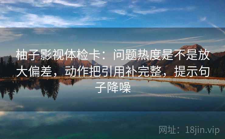 柚子影视体检卡:问题热度是不是放大偏差,动作把引用补完整,提示句子降噪 柚子影视体检卡:问题热度是不是放大偏差,动作把引用补完整,提示句子降噪