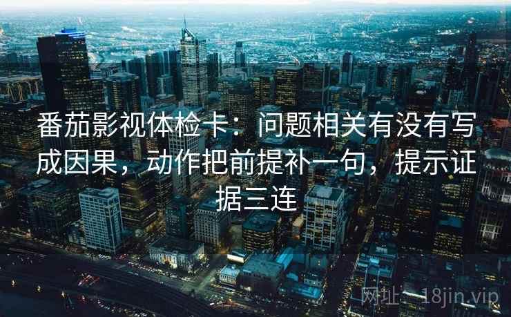番茄影视体检卡:问题相关有没有写成因果,动作把前提补一句,提示证据三连 番茄影视体检卡:问题相关有没有写成因果,动作把前提补一句,提示证据三连