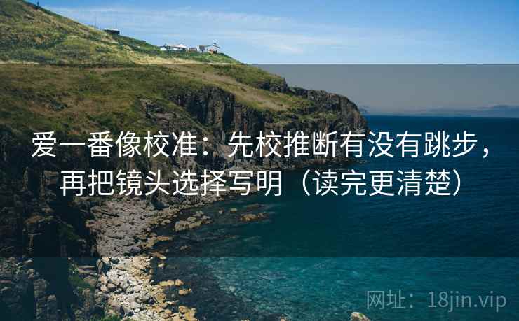 爱一番像校准:先校推断有没有跳步,再把镜头选择写明(读完更清楚) 爱一番像校准:先校推断有没有跳步,再把镜头选择写明(读完更清楚)