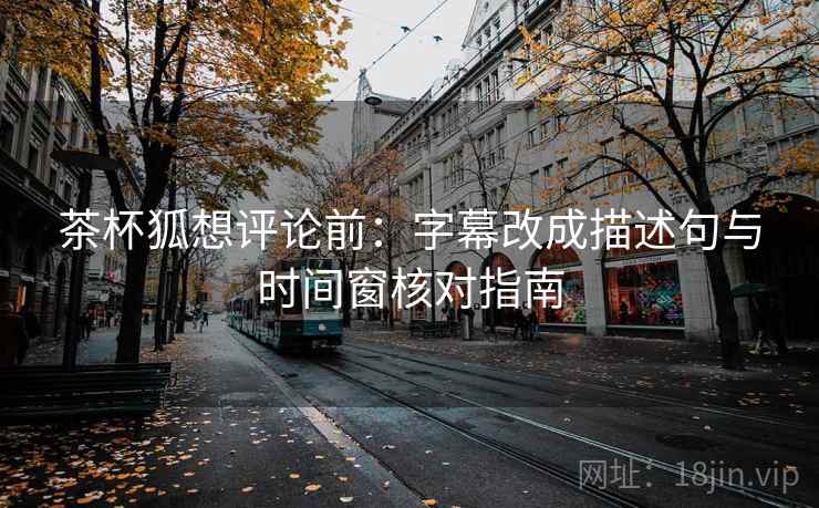 茶杯狐想评论前：字幕改成描述句与时间窗核对指南