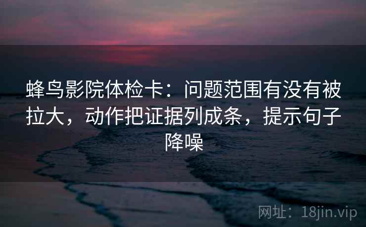 蜂鸟影院体检卡:问题范围有没有被拉大,动作把证据列成条,提示句子降噪 蜂鸟影院体检卡:问题范围有没有被拉大,动作把证据列成条,提示句子降噪