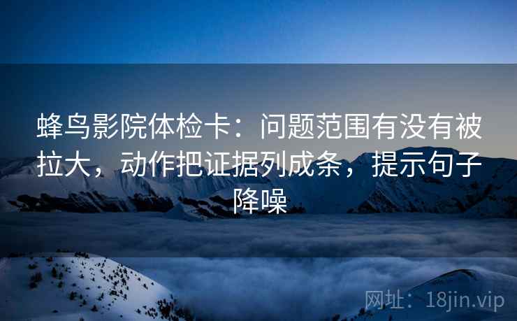 蜂鸟影院体检卡:问题范围有没有被拉大,动作把证据列成条,提示句子降噪 蜂鸟影院体检卡:问题范围有没有被拉大,动作把证据列成条,提示句子降噪