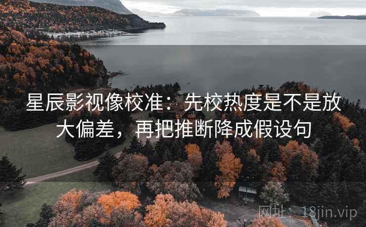 星辰影视像校准:先校热度是不是放大偏差,再把推断降成假设句 星辰影视像校准:先校热度是不是放大偏差,再把推断降成假设句
