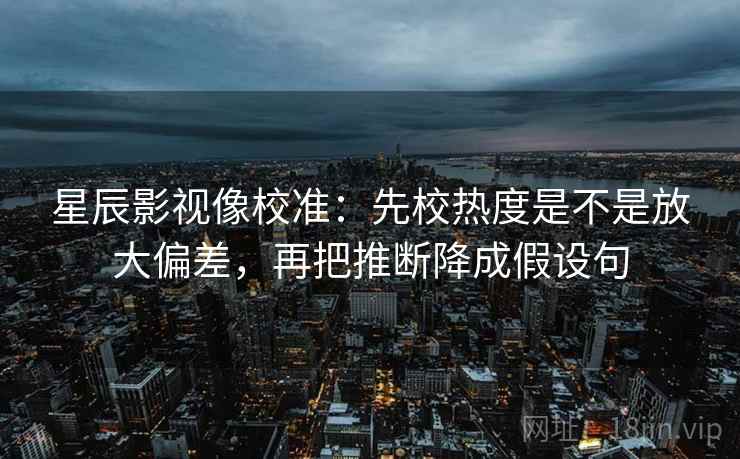 星辰影视像校准:先校热度是不是放大偏差,再把推断降成假设句 星辰影视像校准:先校热度是不是放大偏差,再把推断降成假设句